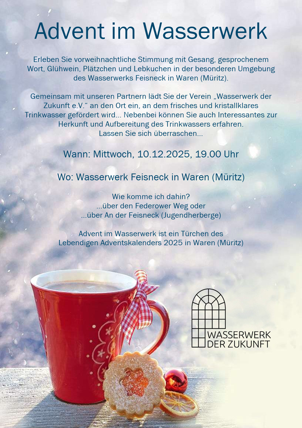Erleben Sie vorweihnachtliche Stimmung mit Gesang, gesprochenem Wort, Glühwein, Plätzchen und Lebkuchen in der besonderen Umgebung des Wasserwerks Feisneck in Waren (Müritz). 

 

Gemeinsam mit unseren Partnern lädt Sie der Verein „Wasserwerk der 
Zukunft e.V.“ an den Ort ein, an dem frisches und kristallklares 
Trinkwasser gefördert wird… Nebenbei können Sie auch Interessantes zur 
Herkunft und Aufbereitung des Trinkwassers erfahren. 
Lassen Sie sich überraschen… 

 

Wann: Mittwoch, 10.12.2025, 19.00 Uhr 

 

Wo: Wasserwerk Feisneck in Waren (Müritz)
